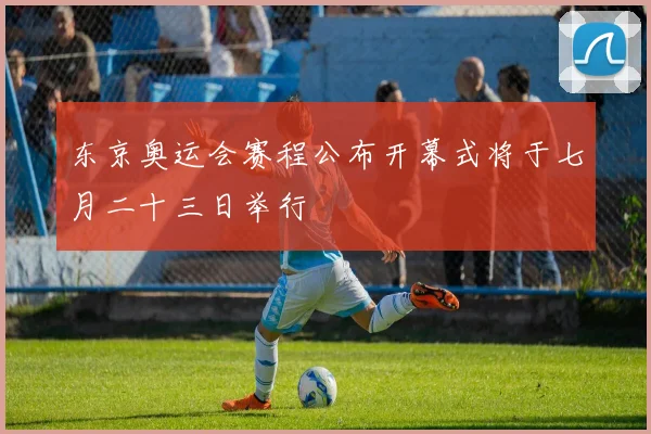 东京奥运会赛程公布开幕式将于七月二十三日举行