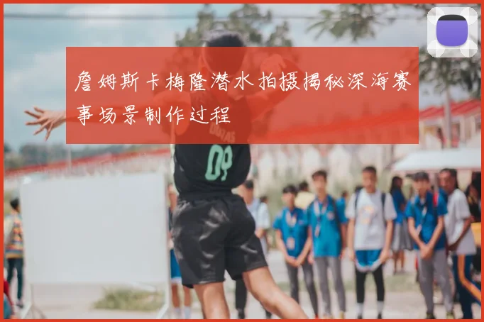 詹姆斯卡梅隆潜水拍摄揭秘深海赛事场景制作过程