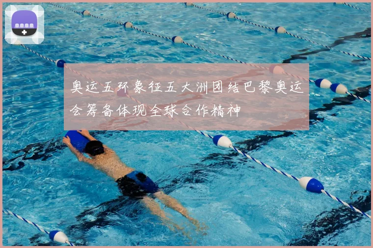 奥运五环象征五大洲团结巴黎奥运会筹备体现全球合作精神