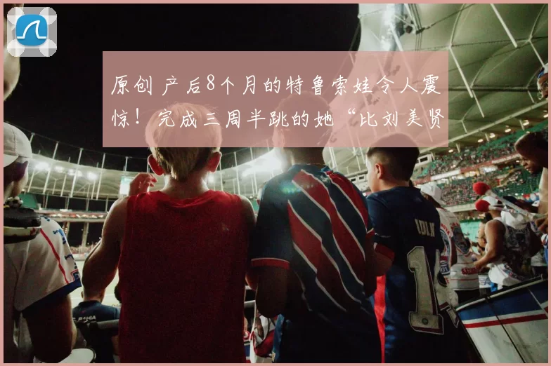 原创 产后8个月的特鲁索娃令人震惊！完成三周半跳的她“比刘美贤更出色”