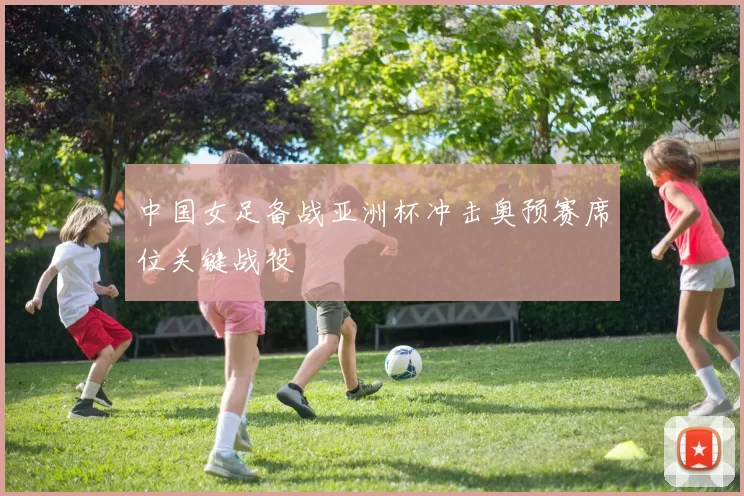 中国女足备战亚洲杯冲击奥预赛席位关键战役