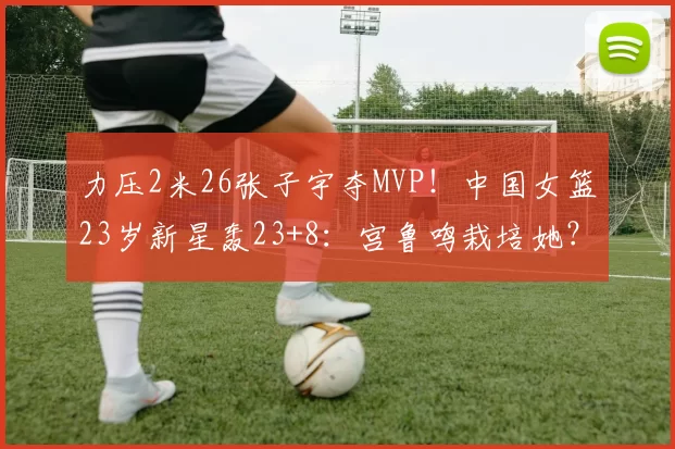 力压2米26张子宇夺MVP！中国女篮23岁新星轰23+8：宫鲁鸣栽培她？