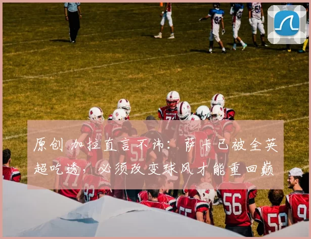 原创 加拉直言不讳：萨卡已被全英超吃透，必须改变球风才能重回巅峰