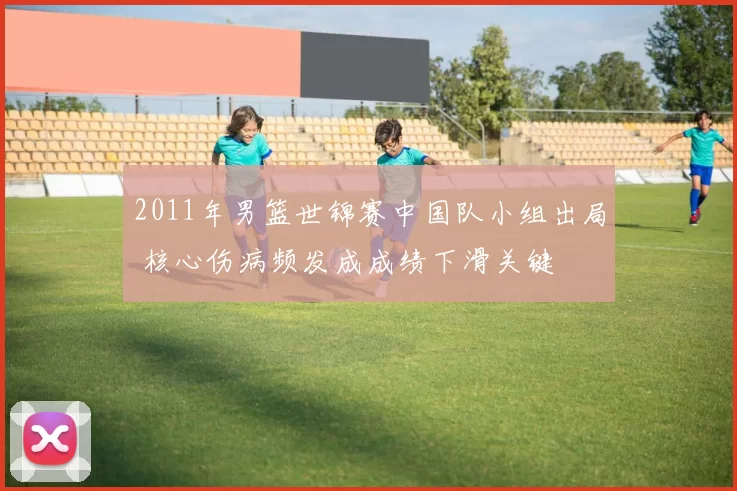 2011年男篮世锦赛中国队小组出局 核心伤病频发成成绩下滑关键