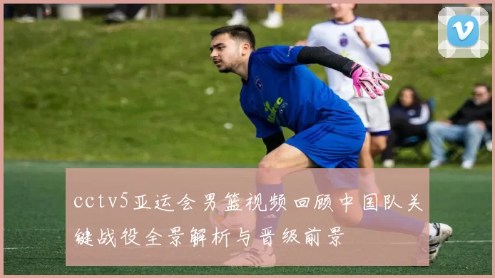 cctv5亚运会男篮视频回顾中国队关键战役全景解析与晋级前景