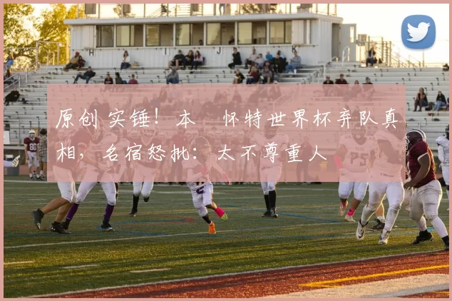 原创 实锤！本・怀特世界杯弃队真相，名宿怒批：太不尊重人