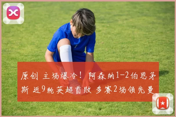 原创 主场爆冷！阿森纳1-2伯恩茅斯 近9轮英超首败 多赛2场领先曼城9分