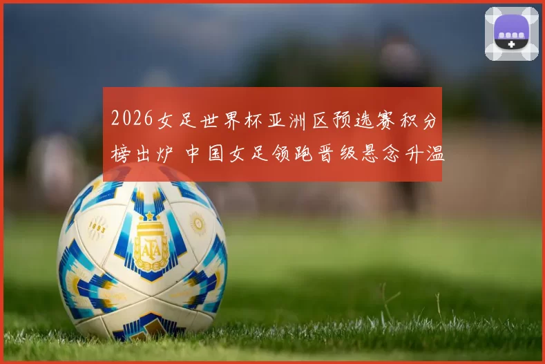 2026女足世界杯亚洲区预选赛积分榜出炉 中国女足领跑晋级悬念升温