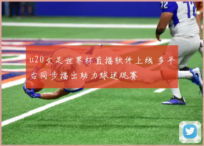 u20女足世界杯直播软件上线 多平台同步播出助力球迷观赛