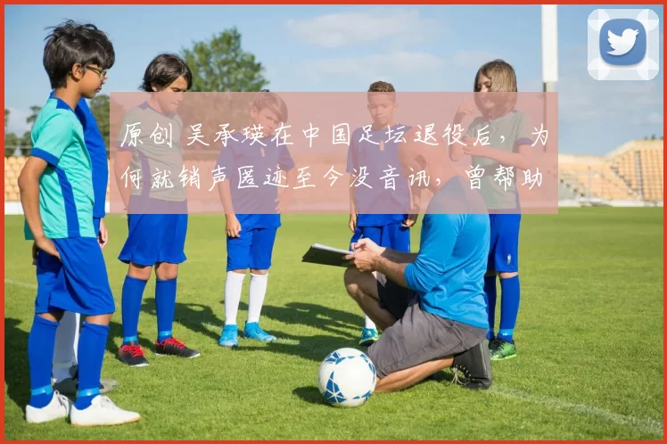 原创 吴承瑛在中国足坛退役后，为何就销声匿迹至今没音讯，曾帮助国足首进世界杯