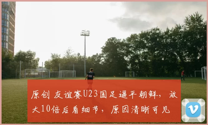 原创 友谊赛U23国足逼平朝鲜，放大10倍后看细节，原因清晰可见