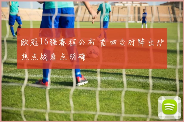 欧冠16强赛程公布 首回合对阵出炉焦点战看点明确