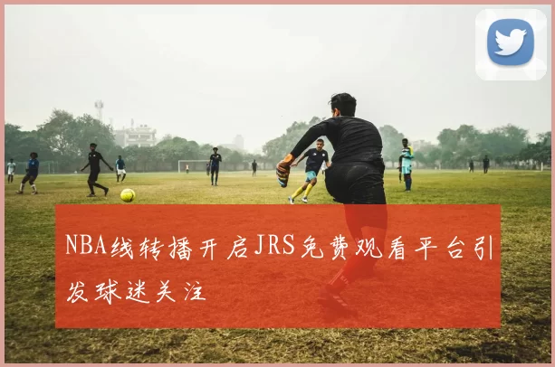 NBA线转播开启JRS免费观看平台引发球迷关注