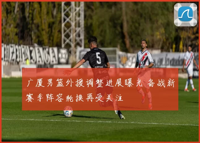 广厦男篮外援调整进展曝光 备战新赛季阵容轮换再受关注