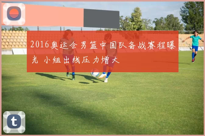 2016奥运会男篮中国队备战赛程曝光 小组出线压力增大